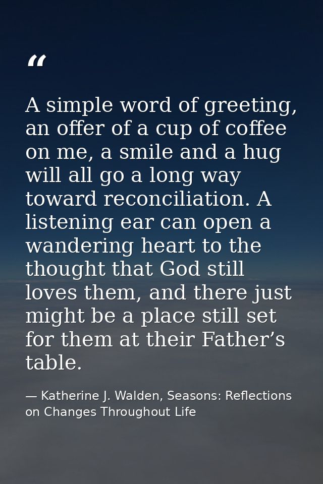 A simple word of greeting, an offer of a cup of coffee on me, a smile and a hug will all go a long way toward reconcilia — Katherine J. Walden, Seasons: Reflections on Changes Throughout Life