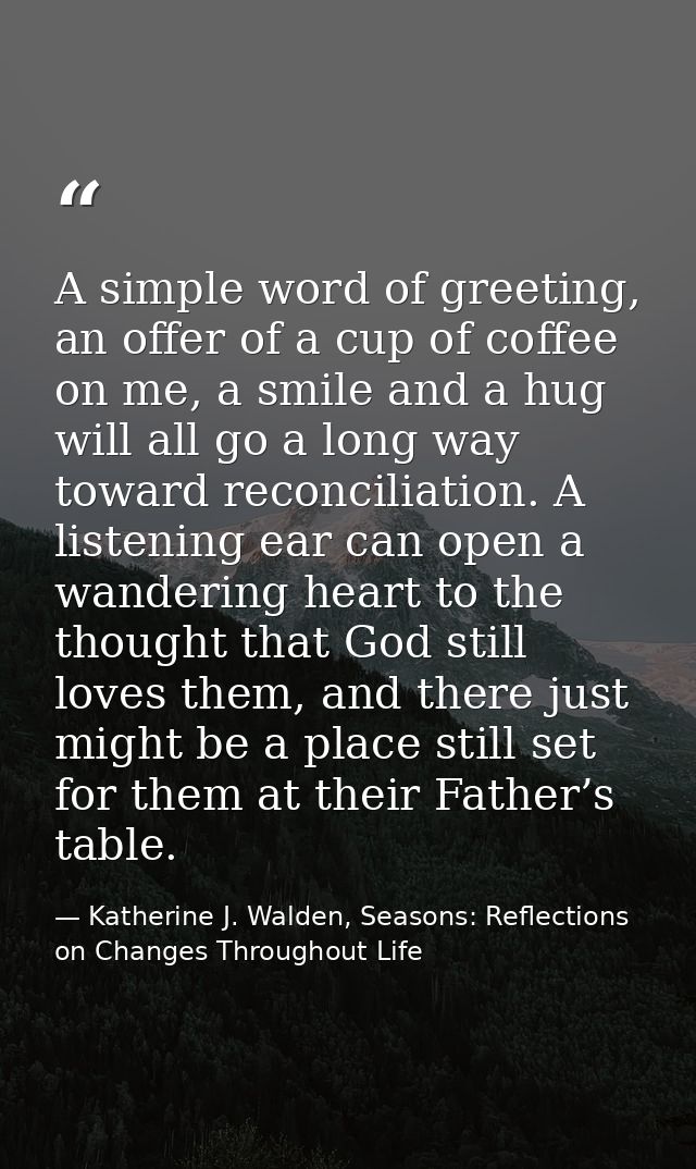 A simple word of greeting, an offer of a cup of coffee on me, a smile and a hug will all go a long way toward reconcilia — Katherine J. Walden, Seasons: Reflections on Changes Throughout Life