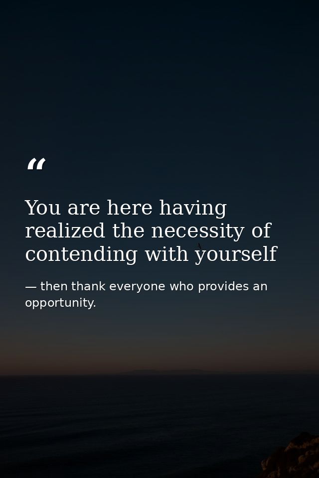 You are here having realized the necessity of contending with yourself — then thank everyone who provides an opportunity.