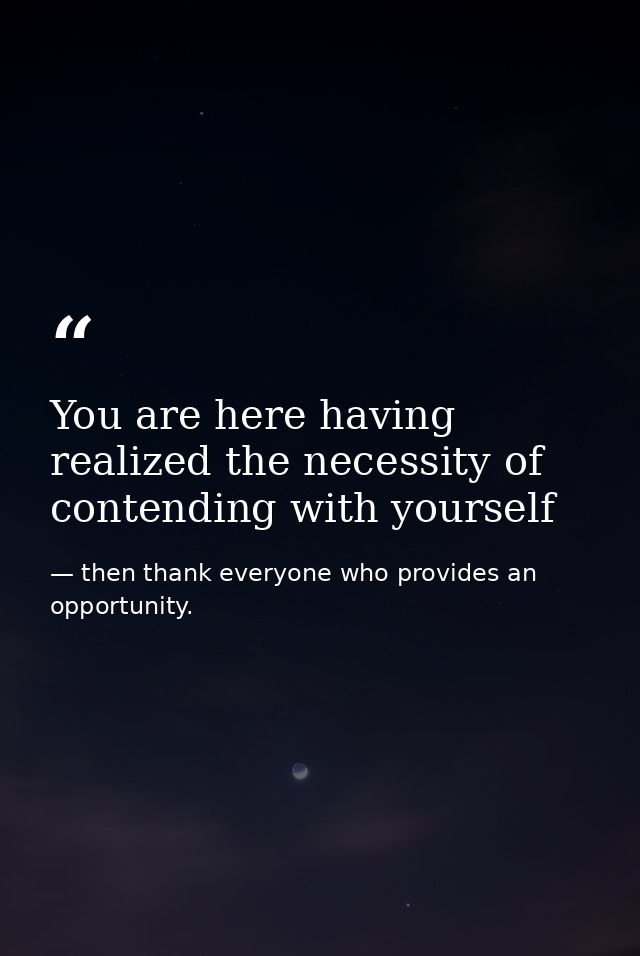 You are here having realized the necessity of contending with yourself — then thank everyone who provides an opportunity.