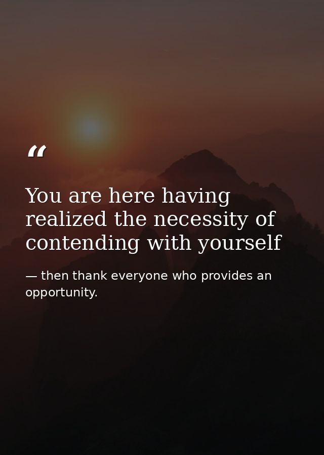 You are here having realized the necessity of contending with yourself — then thank everyone who provides an opportunity.