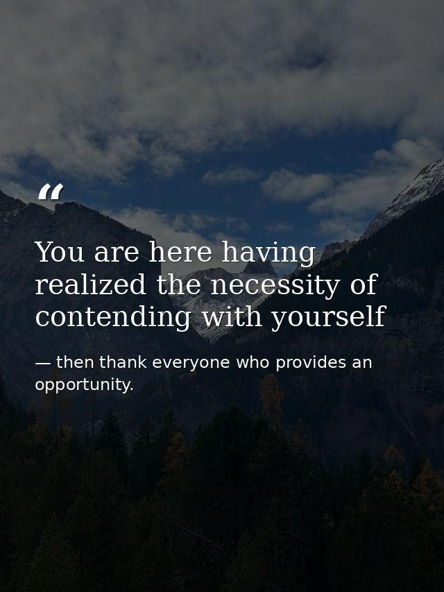 You are here having realized the necessity of contending with yourself — then thank everyone who provides an opportunity.
