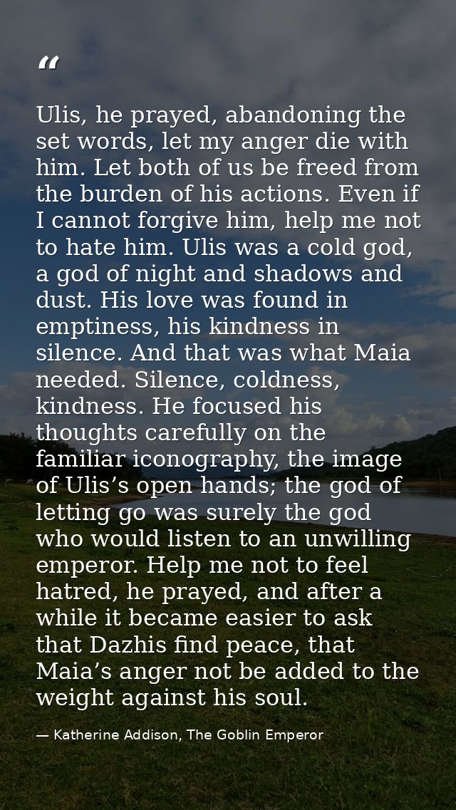 Ulis, he prayed, abandoning the set words, let my anger die with him. Let both of us be freed from the burden of his act — Katherine Addison, The Goblin Emperor