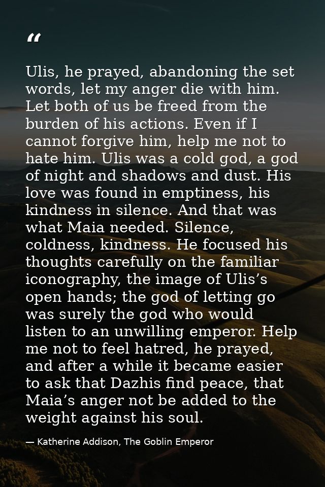 Ulis, he prayed, abandoning the set words, let my anger die with him. Let both of us be freed from the burden of his act — Katherine Addison, The Goblin Emperor