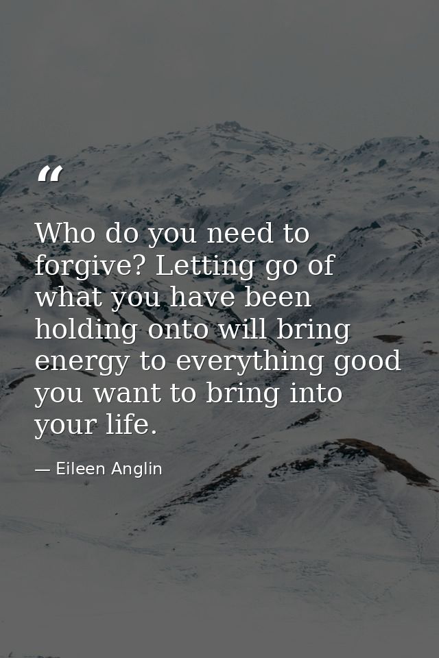 Who do you need to forgive? Letting go of what you have been holding onto will bring energy to everything good you want  — Eileen Anglin