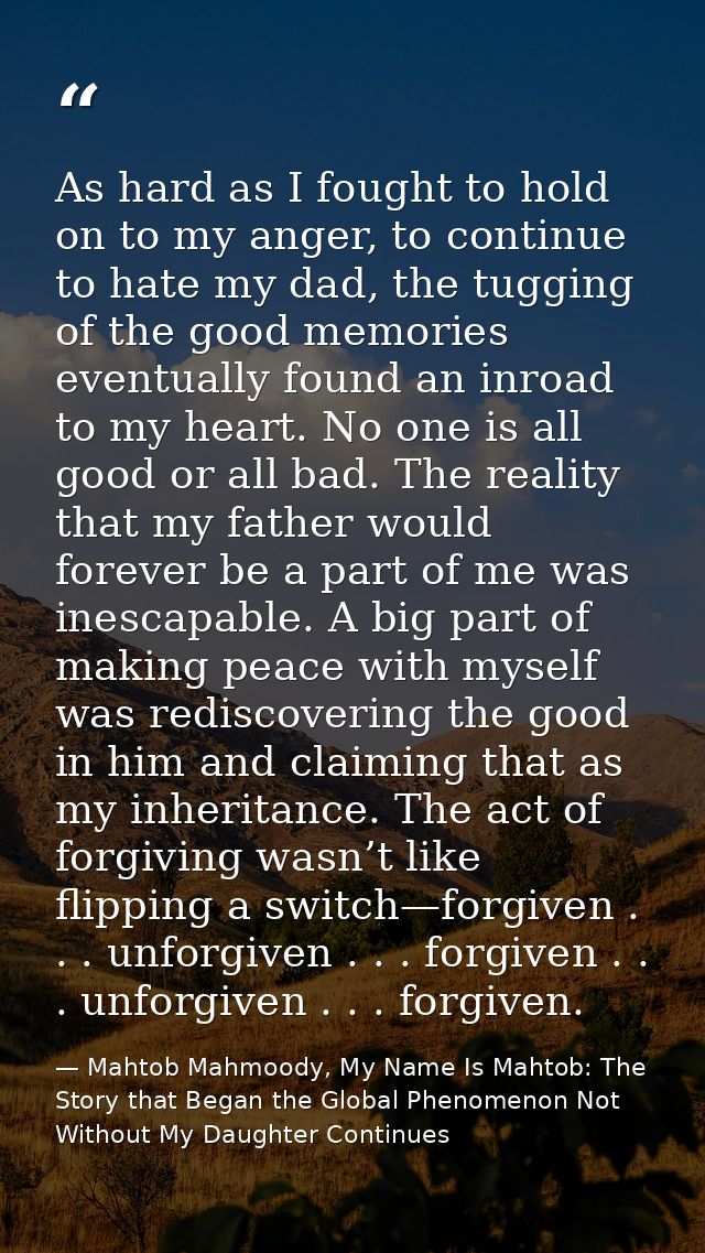 As hard as I fought to hold on to my anger, to continue to hate my dad, the tugging of the good memories eventually foun — Mahtob Mahmoody, My Name Is Mahtob: The Story that Began the Global Phenomenon Not Without My Daughter Continues