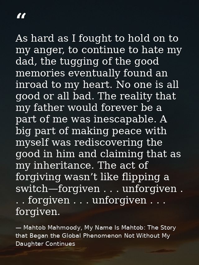 As hard as I fought to hold on to my anger, to continue to hate my dad, the tugging of the good memories eventually foun — Mahtob Mahmoody, My Name Is Mahtob: The Story that Began the Global Phenomenon Not Without My Daughter Continues