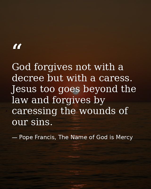 God forgives not with a decree but with a caress. Jesus too goes beyond the law and forgives by caressing the wounds of  — Pope Francis, The Name of God is Mercy