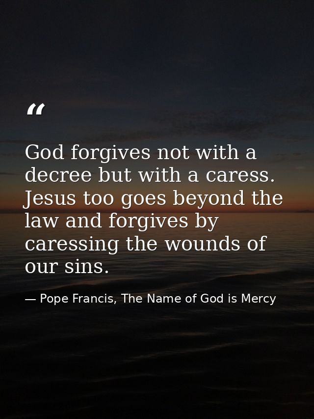 God forgives not with a decree but with a caress. Jesus too goes beyond the law and forgives by caressing the wounds of  — Pope Francis, The Name of God is Mercy