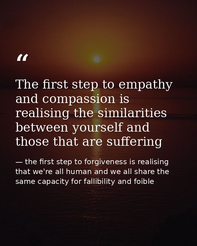 The first step to empathy and compassion is realising the similarities between yourself and those that are suffering — the first step to forgiveness is realising that we're all human and we all share the same capacity for fallibility and foible