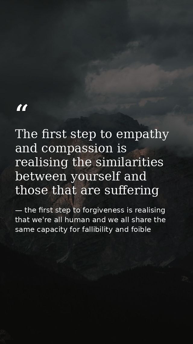 The first step to empathy and compassion is realising the similarities between yourself and those that are suffering — the first step to forgiveness is realising that we're all human and we all share the same capacity for fallibility and foible
