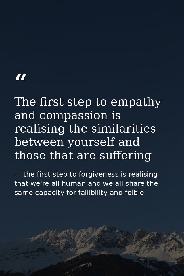 The first step to empathy and compassion is realising the similarities between yourself and those that are suffering — the first step to forgiveness is realising that we're all human and we all share the same capacity for fallibility and foible