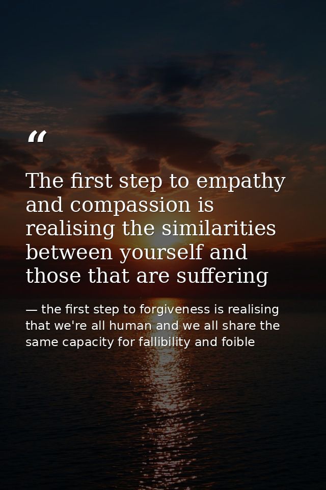 The first step to empathy and compassion is realising the similarities between yourself and those that are suffering — the first step to forgiveness is realising that we're all human and we all share the same capacity for fallibility and foible
