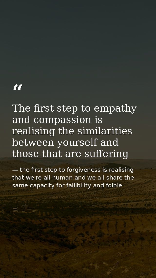 The first step to empathy and compassion is realising the similarities between yourself and those that are suffering — the first step to forgiveness is realising that we're all human and we all share the same capacity for fallibility and foible
