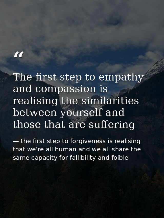 The first step to empathy and compassion is realising the similarities between yourself and those that are suffering — the first step to forgiveness is realising that we're all human and we all share the same capacity for fallibility and foible