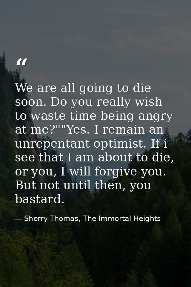 We are all going to die soon. Do you really wish to waste time being angry at me?""Yes. I remain an unrepentant optimist — Sherry Thomas, The Immortal Heights