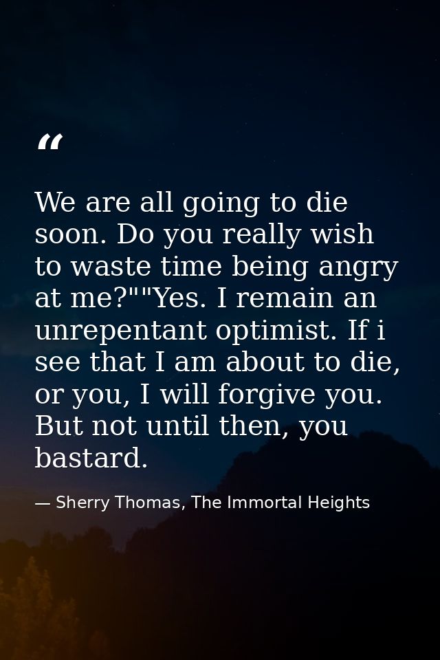 We are all going to die soon. Do you really wish to waste time being angry at me?""Yes. I remain an unrepentant optimist — Sherry Thomas, The Immortal Heights
