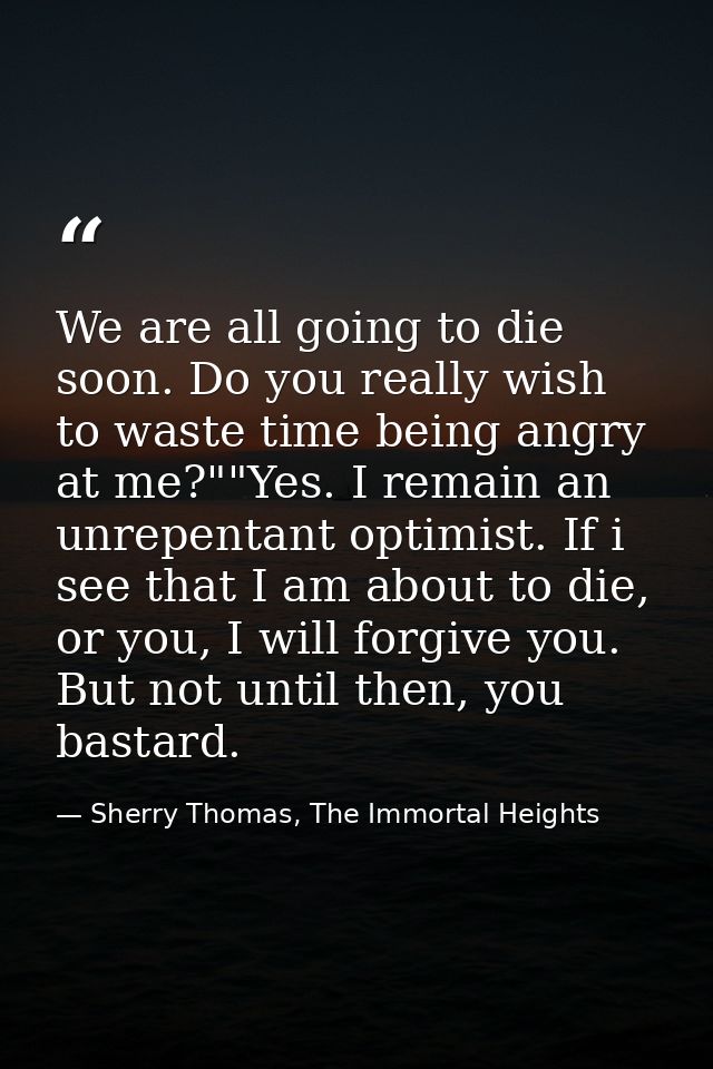 We are all going to die soon. Do you really wish to waste time being angry at me?""Yes. I remain an unrepentant optimist — Sherry Thomas, The Immortal Heights