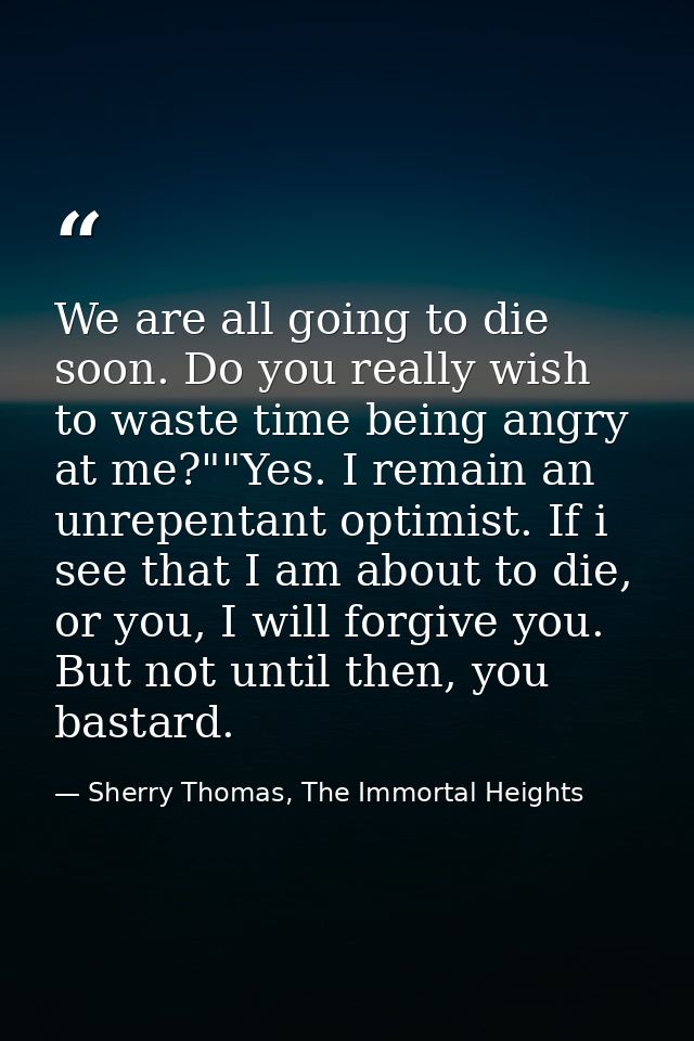 We are all going to die soon. Do you really wish to waste time being angry at me?""Yes. I remain an unrepentant optimist — Sherry Thomas, The Immortal Heights