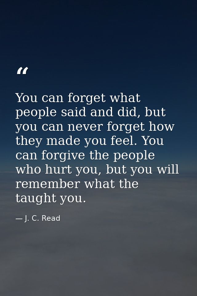 You can forget what people said and did, but you can never forget how they made you feel. You can forgive the people who — J. C. Read