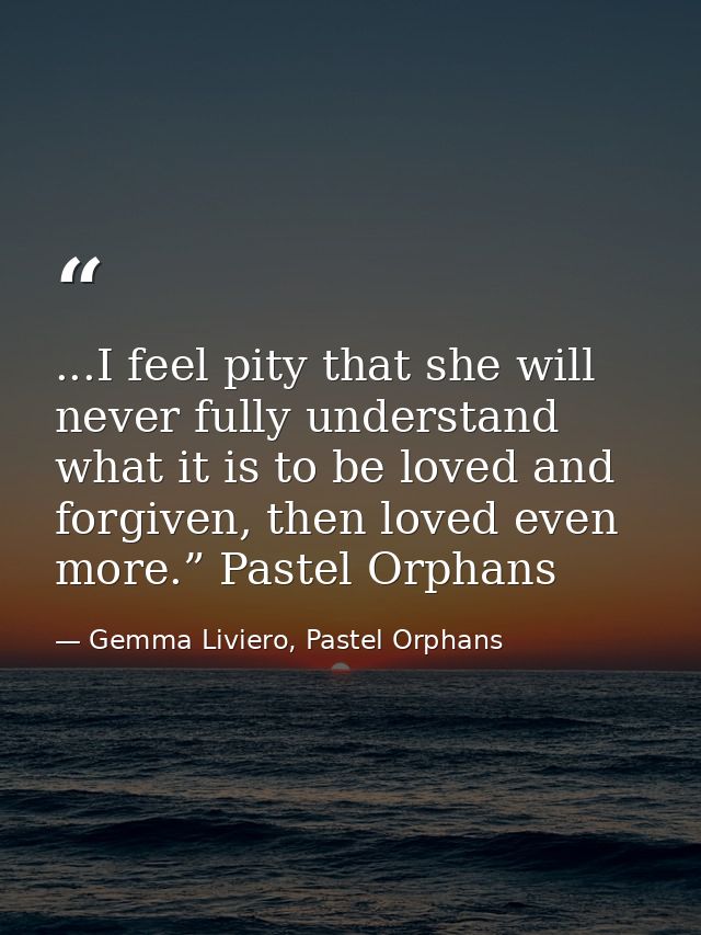 ...I feel pity that she will never fully understand what it is to be loved and forgiven, then loved even more.” Pastel O — Gemma Liviero, Pastel Orphans