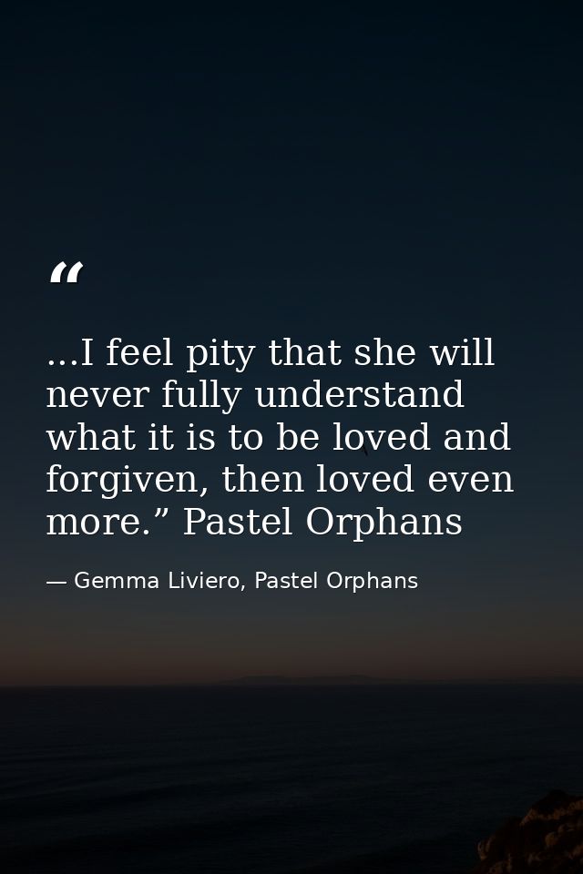 ...I feel pity that she will never fully understand what it is to be loved and forgiven, then loved even more.” Pastel O — Gemma Liviero, Pastel Orphans