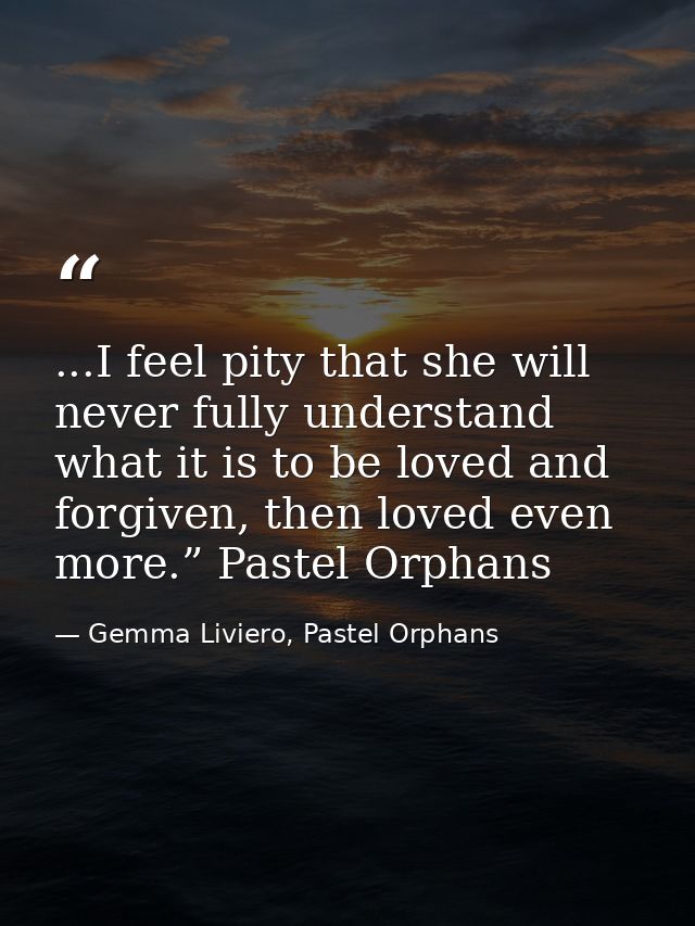 ...I feel pity that she will never fully understand what it is to be loved and forgiven, then loved even more.” Pastel O — Gemma Liviero, Pastel Orphans