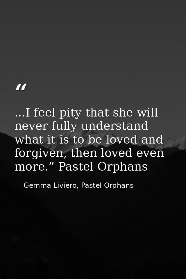 ...I feel pity that she will never fully understand what it is to be loved and forgiven, then loved even more.” Pastel O — Gemma Liviero, Pastel Orphans