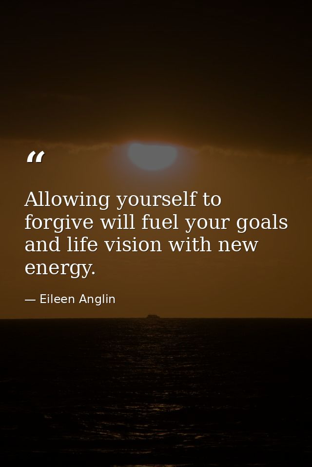 Allowing yourself to forgive will fuel your goals and life vision with new energy. — Eileen Anglin