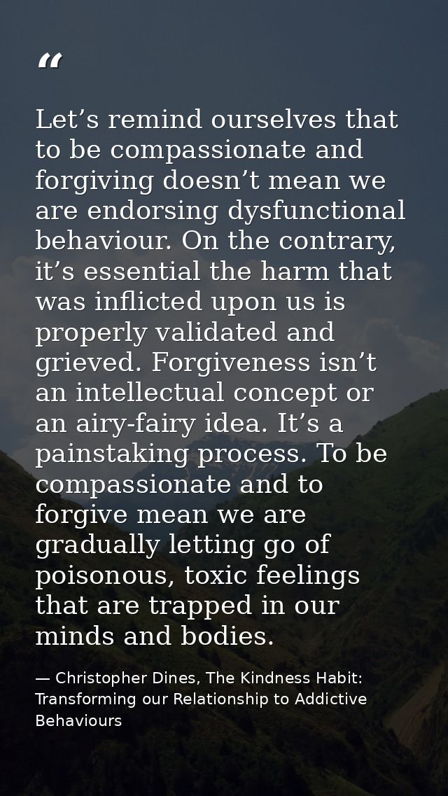 Let’s remind ourselves that to be compassionate and forgiving doesn’t mean we are endorsing dysfunctional behaviour. On  — Christopher Dines, The Kindness Habit: Transforming our Relationship to Addictive Behaviours