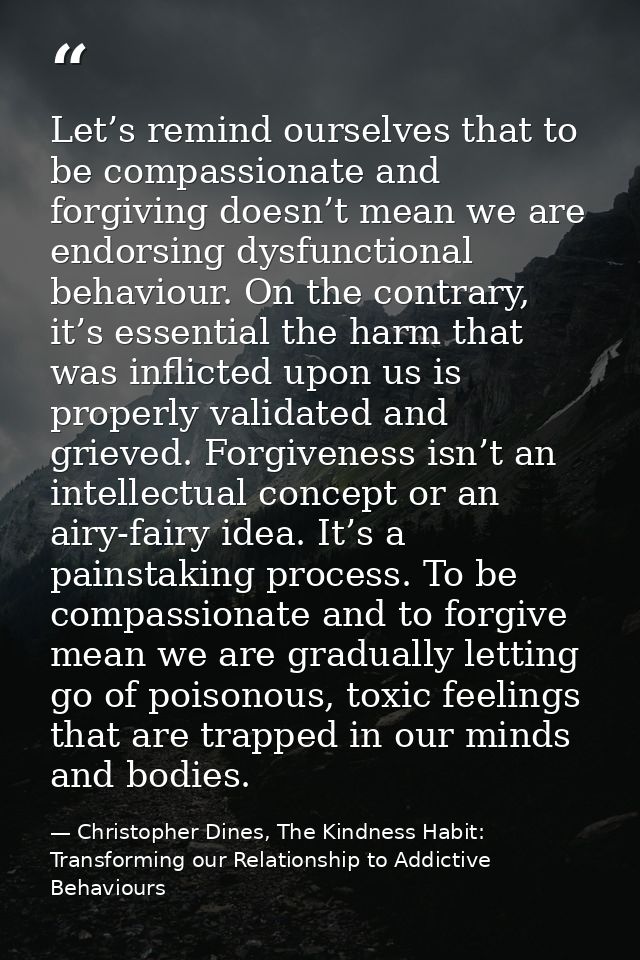 Let’s remind ourselves that to be compassionate and forgiving doesn’t mean we are endorsing dysfunctional behaviour. On  — Christopher Dines, The Kindness Habit: Transforming our Relationship to Addictive Behaviours