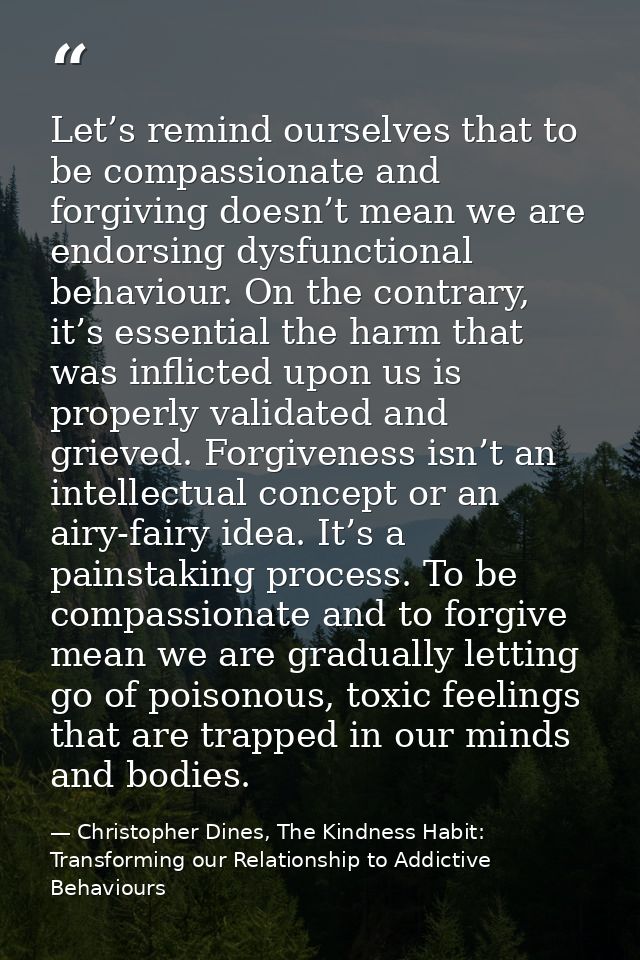 Let’s remind ourselves that to be compassionate and forgiving doesn’t mean we are endorsing dysfunctional behaviour. On  — Christopher Dines, The Kindness Habit: Transforming our Relationship to Addictive Behaviours