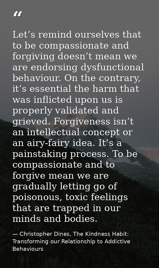 Let’s remind ourselves that to be compassionate and forgiving doesn’t mean we are endorsing dysfunctional behaviour. On  — Christopher Dines, The Kindness Habit: Transforming our Relationship to Addictive Behaviours