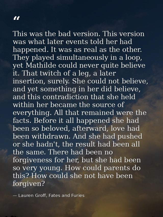 This was the bad version. This version was what later events told her had happened. It was as real as the other. They pl — Lauren Groff, Fates and Furies