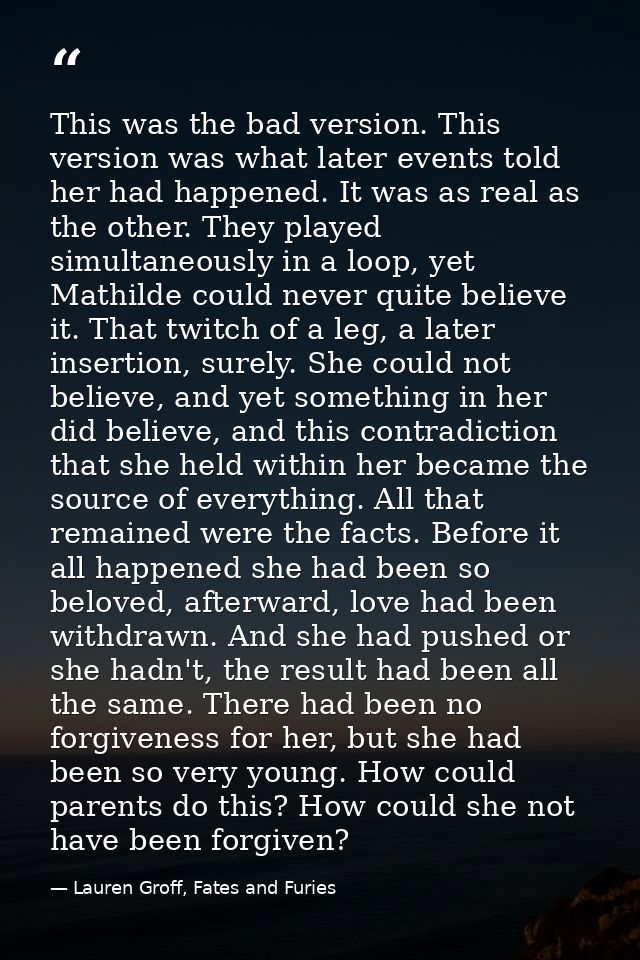 This was the bad version. This version was what later events told her had happened. It was as real as the other. They pl — Lauren Groff, Fates and Furies