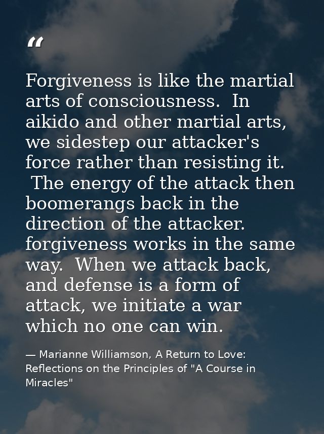 Forgiveness is like the martial arts of consciousness.  In aikido and other martial arts, we sidestep our attacker's for — Marianne Williamson, A Return to Love: Reflections on the Principles of "A Course in Miracles"