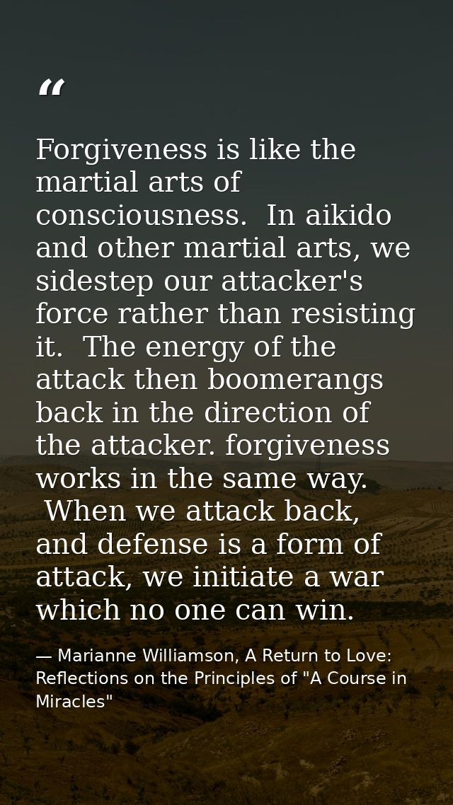 Forgiveness is like the martial arts of consciousness.  In aikido and other martial arts, we sidestep our attacker's for — Marianne Williamson, A Return to Love: Reflections on the Principles of "A Course in Miracles"