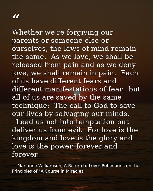 Whether we're forgiving our parents or someone else or ourselves, the laws of mind remain the same.  As we love, we shal — Marianne Williamson, A Return to Love: Reflections on the Principles of "A Course in Miracles"