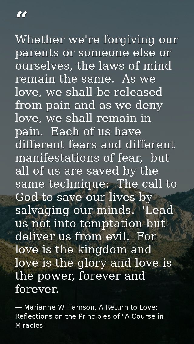 Whether we're forgiving our parents or someone else or ourselves, the laws of mind remain the same.  As we love, we shal — Marianne Williamson, A Return to Love: Reflections on the Principles of "A Course in Miracles"