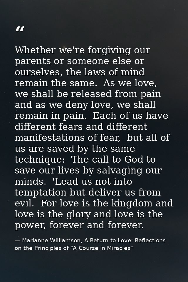 Whether we're forgiving our parents or someone else or ourselves, the laws of mind remain the same.  As we love, we shal — Marianne Williamson, A Return to Love: Reflections on the Principles of "A Course in Miracles"