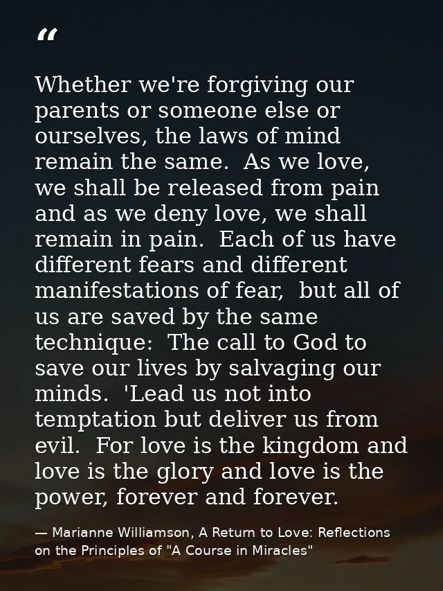 Whether we're forgiving our parents or someone else or ourselves, the laws of mind remain the same.  As we love, we shal — Marianne Williamson, A Return to Love: Reflections on the Principles of "A Course in Miracles"
