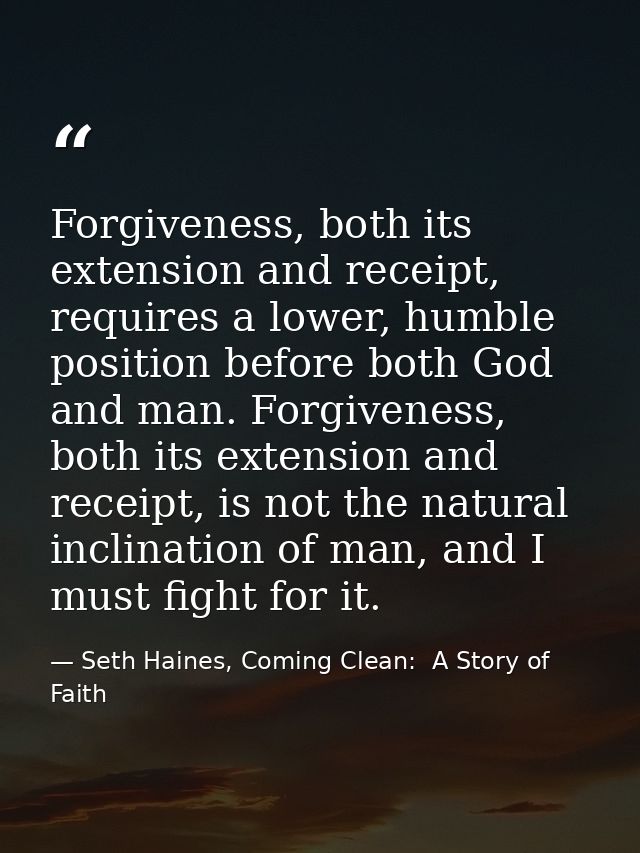 Forgiveness, both its extension and receipt, requires a lower, humble position before both God and man. Forgiveness, bot — Seth Haines, Coming Clean:  A Story of Faith