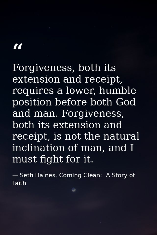 Forgiveness, both its extension and receipt, requires a lower, humble position before both God and man. Forgiveness, bot — Seth Haines, Coming Clean:  A Story of Faith