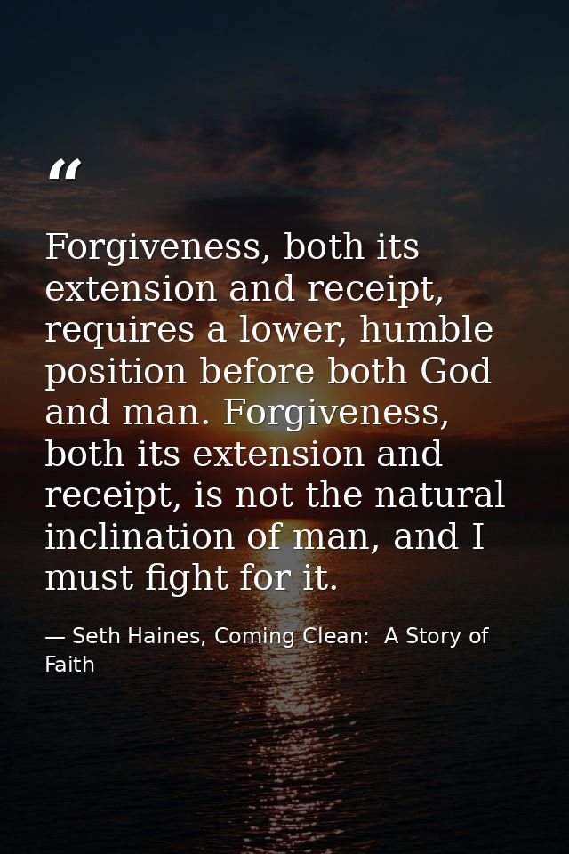Forgiveness, both its extension and receipt, requires a lower, humble position before both God and man. Forgiveness, bot — Seth Haines, Coming Clean:  A Story of Faith