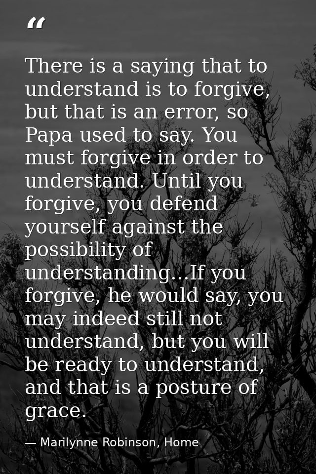 There is a saying that to understand is to forgive, but that is an error, so Papa used to say. You must forgive in order — Marilynne Robinson, Home