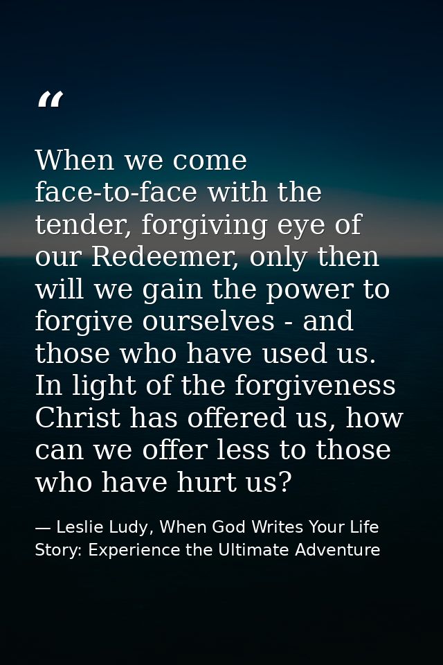 When we come face-to-face with the tender, forgiving eye of our Redeemer, only then will we gain the power to forgive ou — Leslie Ludy, When God Writes Your Life Story: Experience the Ultimate Adventure