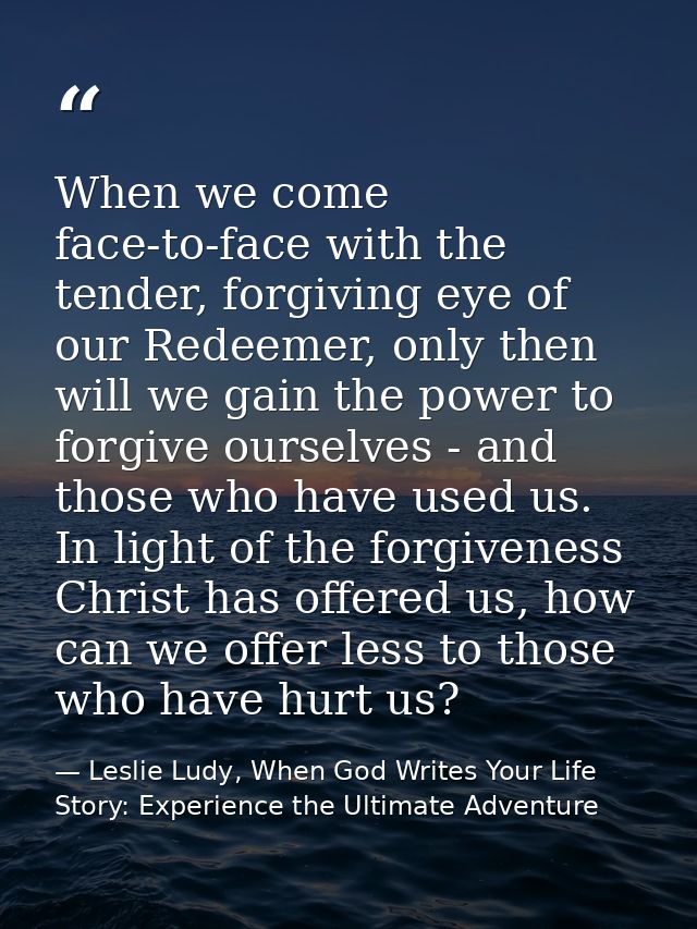 When we come face-to-face with the tender, forgiving eye of our Redeemer, only then will we gain the power to forgive ou — Leslie Ludy, When God Writes Your Life Story: Experience the Ultimate Adventure