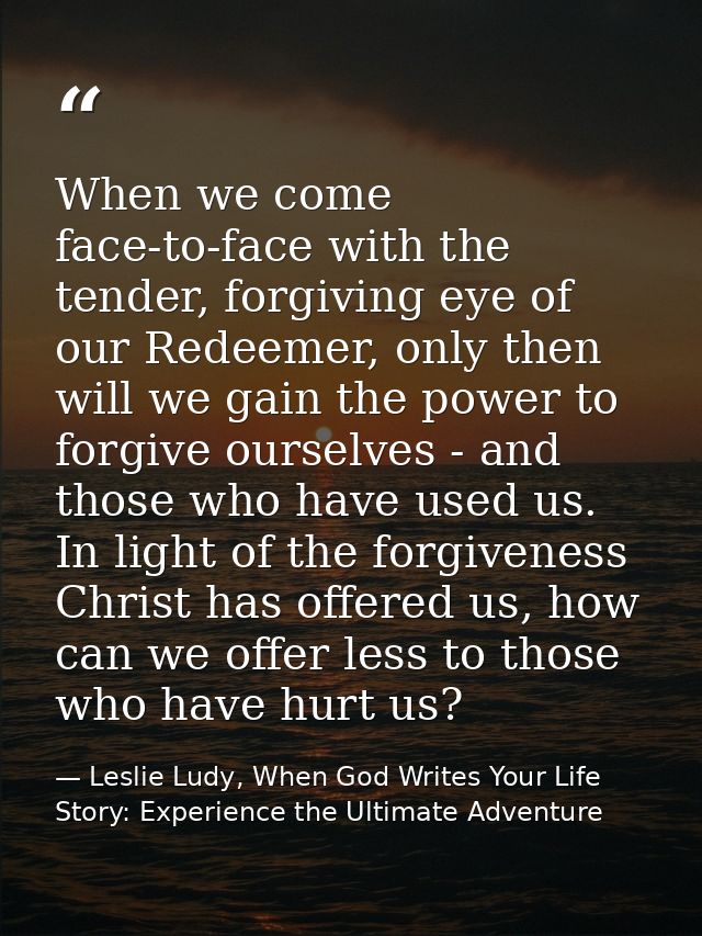 When we come face-to-face with the tender, forgiving eye of our Redeemer, only then will we gain the power to forgive ou — Leslie Ludy, When God Writes Your Life Story: Experience the Ultimate Adventure