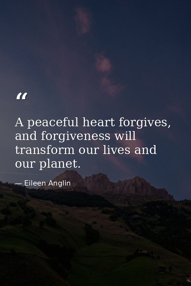 A peaceful heart forgives, and forgiveness will transform our lives and our planet. — Eileen Anglin