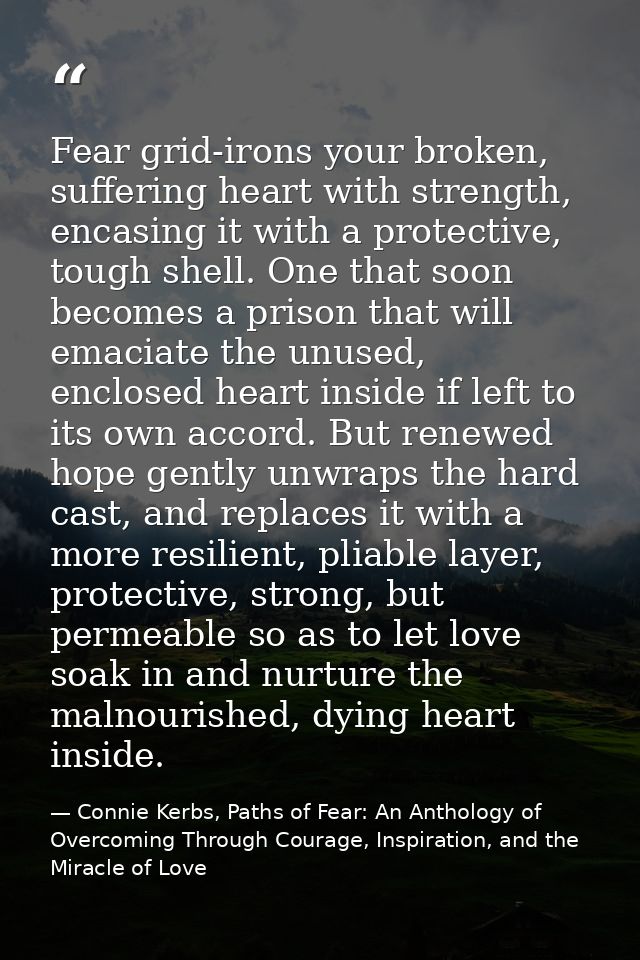 Fear grid-irons your broken, suffering heart with strength, encasing it with a protective, tough shell. One that soon be — Connie Kerbs, Paths of Fear: An Anthology of Overcoming Through Courage, Inspiration, and the Miracle of Love